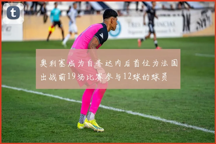 奥利塞成为自齐达内后首位为法国出战前19场比赛参与12球的球员