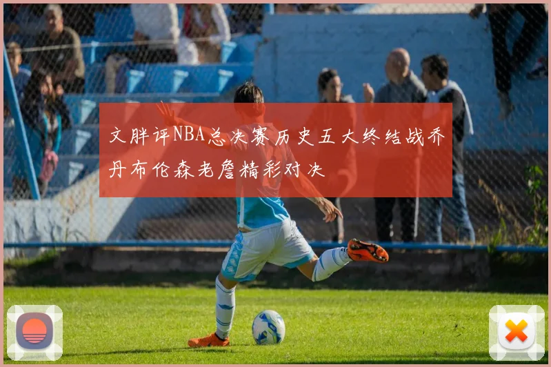 文胖评NBA总决赛历史五大终结战乔丹布伦森老詹精彩对决
