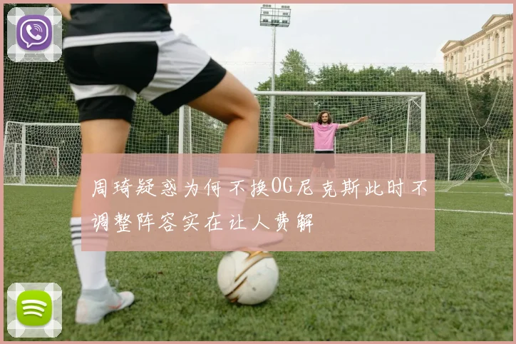 周琦疑惑为何不换OG尼克斯此时不调整阵容实在让人费解