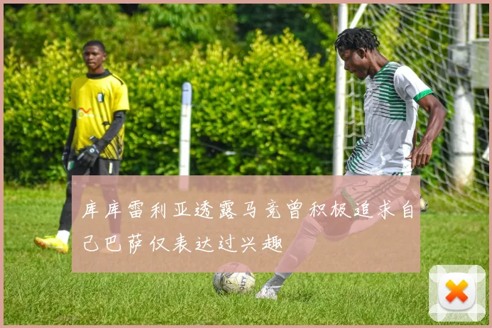 库库雷利亚透露马竞曾积极追求自己巴萨仅表达过兴趣
