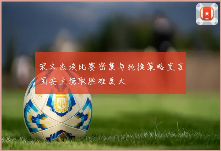 宋文杰谈比赛密集与轮换策略直言国安主场取胜难度大