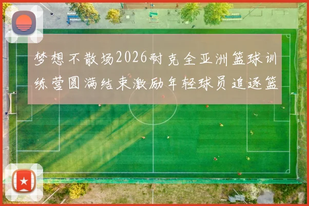 梦想不散场2026耐克全亚洲篮球训练营圆满结束激励年轻球员追逐篮球梦想