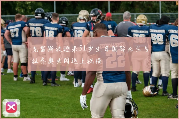 克雷斯波迎来51岁生日国际米兰与拉齐奥共同送上祝福
