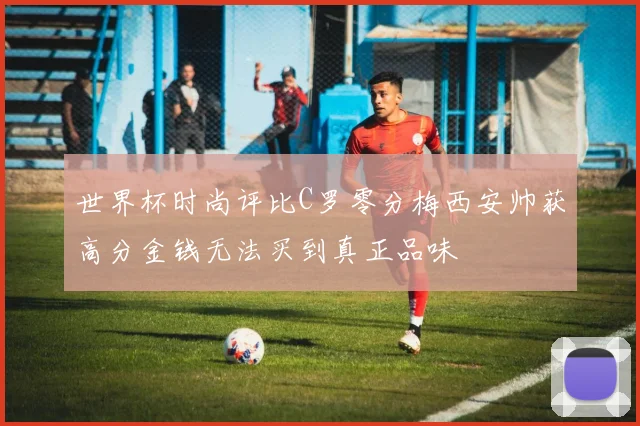 世界杯时尚评比C罗零分梅西安帅获高分金钱无法买到真正品味