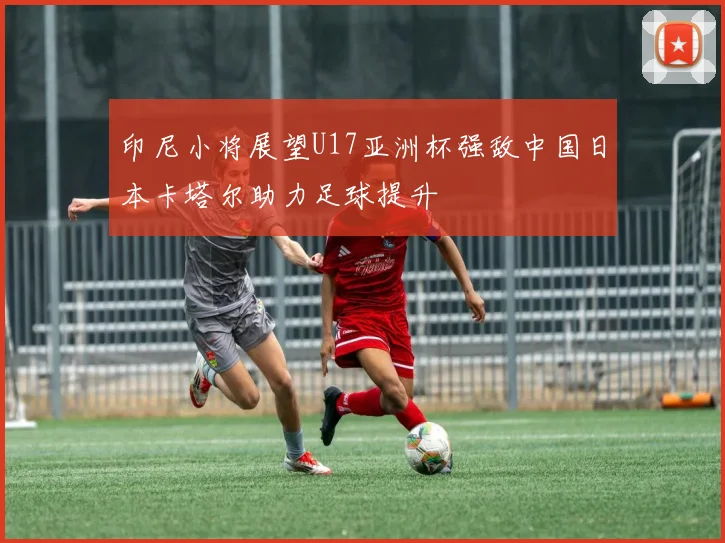 印尼小将展望U17亚洲杯强敌中国日本卡塔尔助力足球提升