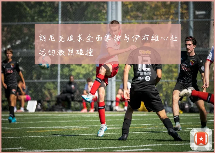 朗尼克追求全面掌控与伊布雄心壮志的激烈碰撞