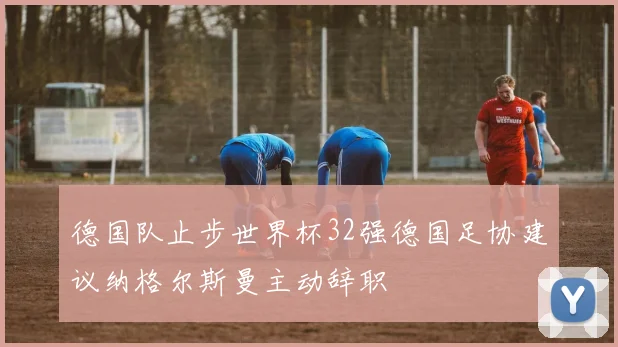 德国队止步世界杯32强德国足协建议纳格尔斯曼主动辞职