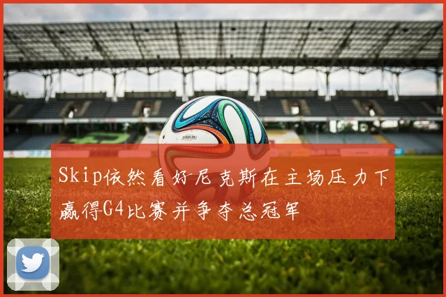 Skip依然看好尼克斯在主场压力下赢得G4比赛并争夺总冠军