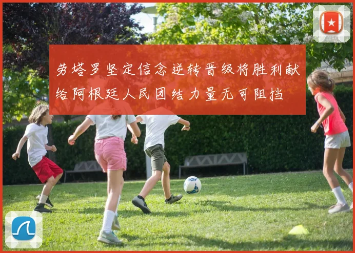 劳塔罗坚定信念逆转晋级将胜利献给阿根廷人民团结力量无可阻挡