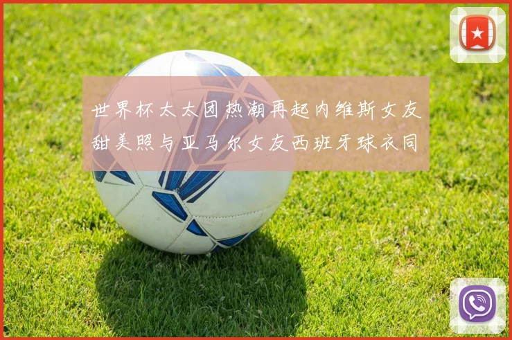 世界杯太太团热潮再起内维斯女友甜美照与亚马尔女友西班牙球衣同框秀