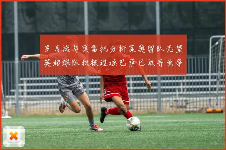 罗马诺与莫雷托分析莱奥留队无望英超球队积极追逐巴萨已放弃竞争