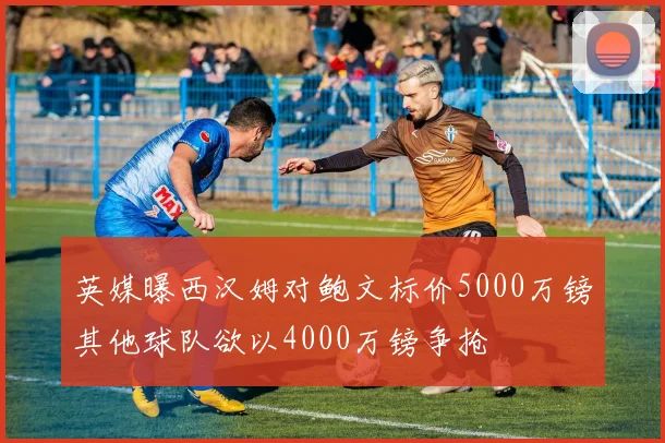 英媒曝西汉姆对鲍文标价5000万镑其他球队欲以4000万镑争抢
