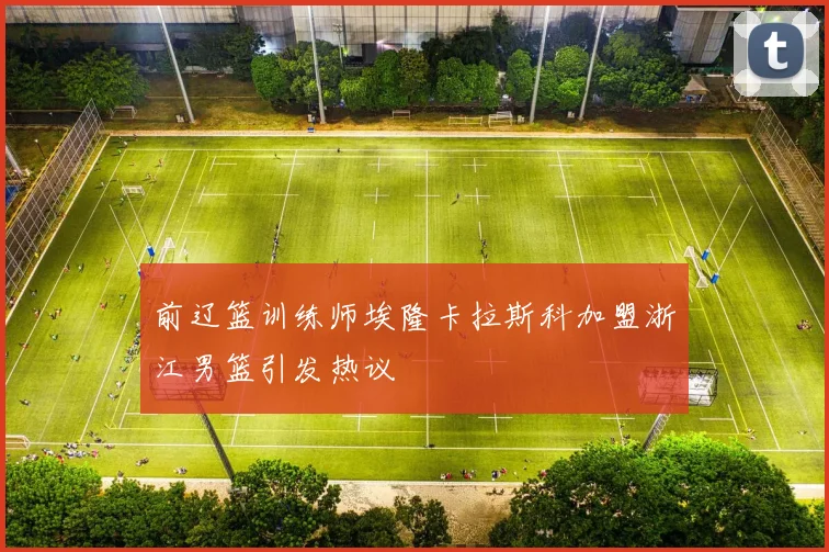 前辽篮训练师埃隆卡拉斯科加盟浙江男篮引发热议