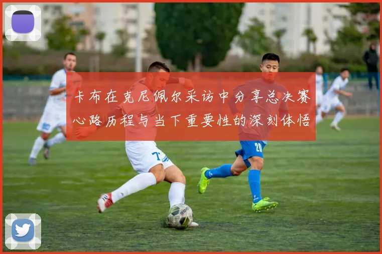 卡布在克尼佩尔采访中分享总决赛心路历程与当下重要性的深刻体悟