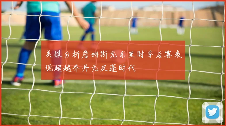 美媒分析詹姆斯无东里时季后赛表现超越乔丹无皮蓬时代