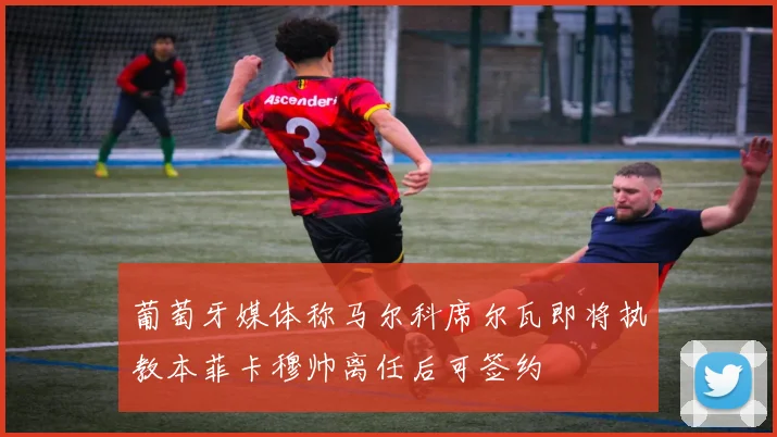 葡萄牙媒体称马尔科席尔瓦即将执教本菲卡穆帅离任后可签约