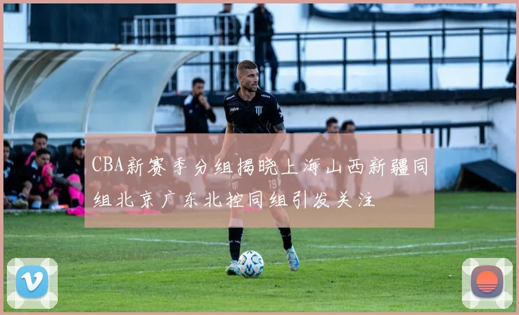 CBA新赛季分组揭晓上海山西新疆同组北京广东北控同组引发关注