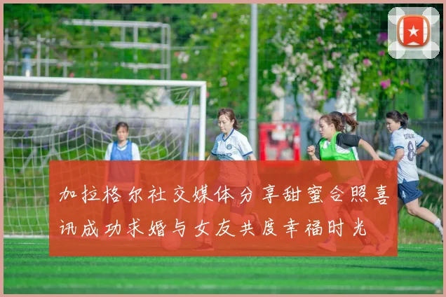 加拉格尔社交媒体分享甜蜜合照喜讯成功求婚与女友共度幸福时光