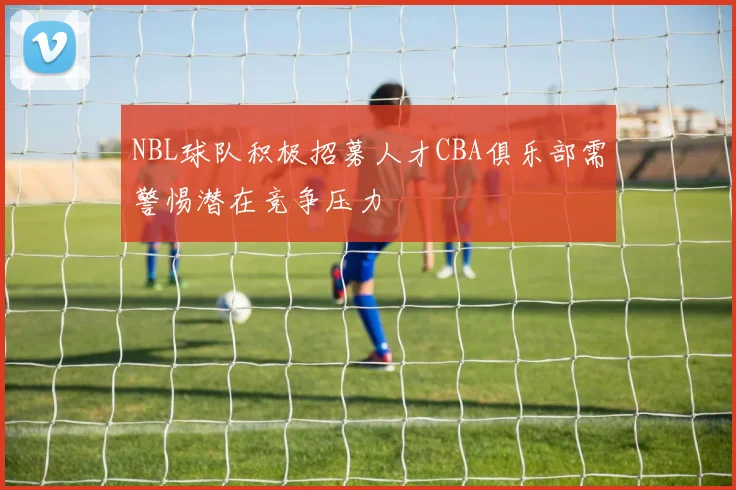 NBL球队积极招募人才CBA俱乐部需警惕潜在竞争压力