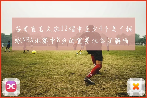 芬奇直言文班12帽中至少4个是干扰球NBA比赛中8分的重要性你了解吗